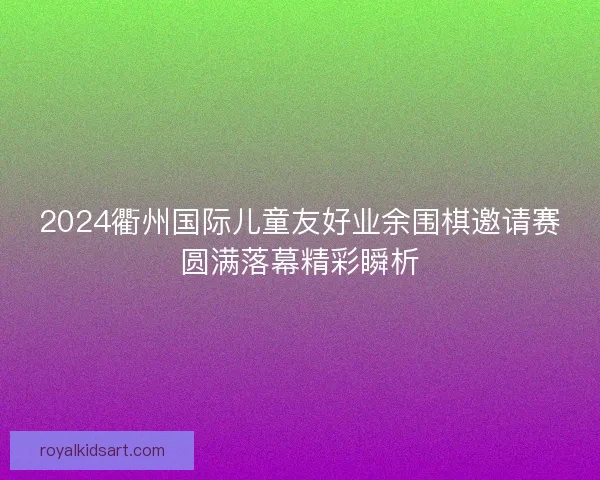 2024衢州国际儿童友好业余围棋邀请赛圆满落幕精彩瞬析