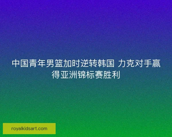 中国青年男篮加时逆转韩国 力克对手赢得亚洲锦标赛胜利