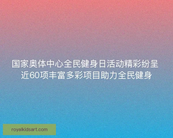 国家奥体中心全民健身日活动精彩纷呈 近60项丰富多彩项目助力全民健身
