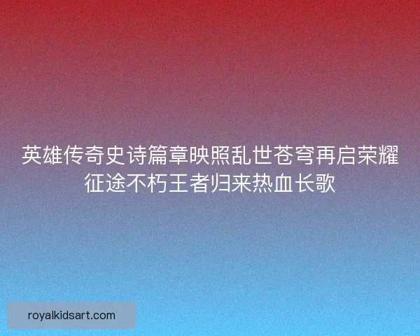 英雄传奇史诗篇章映照乱世苍穹再启荣耀征途不朽王者归来热血长歌