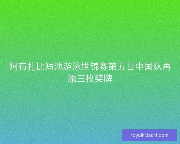阿布扎比短池游泳世锦赛第五日中国队再添三枚奖牌