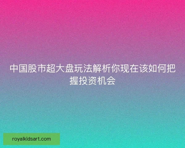中国股市超大盘玩法解析你现在该如何把握投资机会
