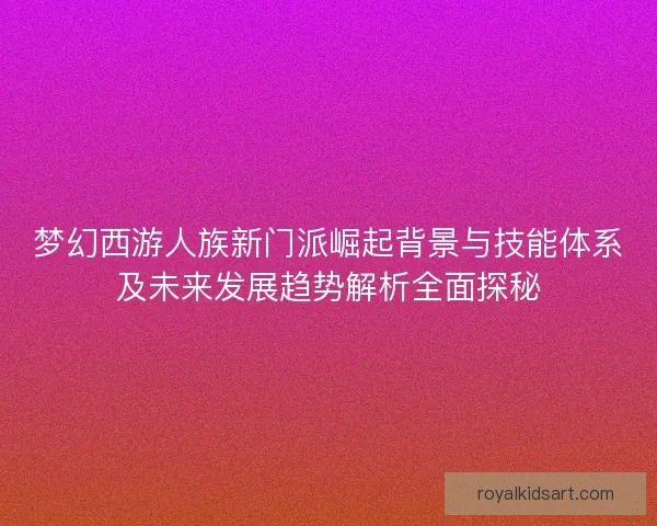 梦幻西游人族新门派崛起背景与技能体系及未来发展趋势解析全面探秘