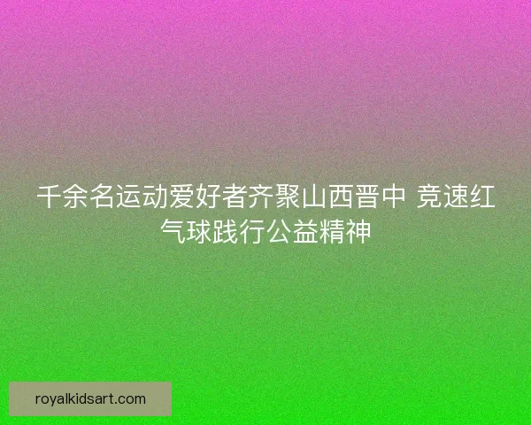 千余名运动爱好者齐聚山西晋中 竞速红气球践行公益精神