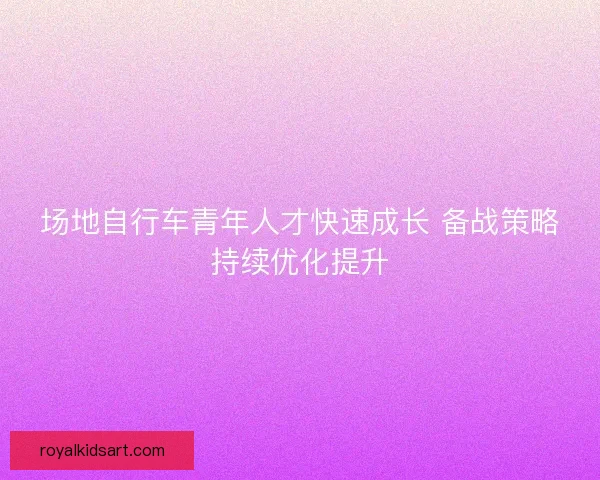 场地自行车青年人才快速成长 备战策略持续优化提升