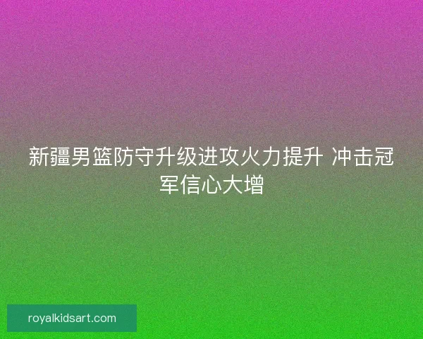 新疆男篮防守升级进攻火力提升 冲击冠军信心大增
