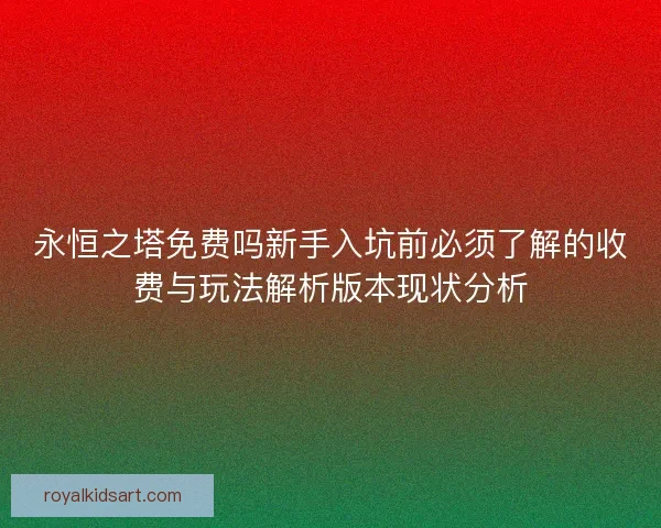 永恒之塔免费吗新手入坑前必须了解的收费与玩法解析版本现状分析