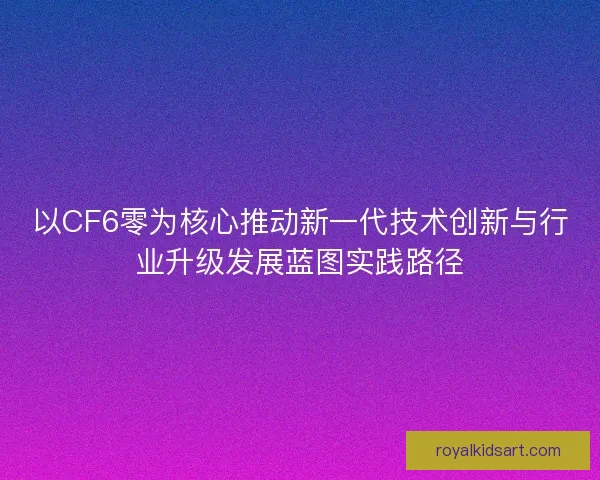 以CF6零为核心推动新一代技术创新与行业升级发展蓝图实践路径