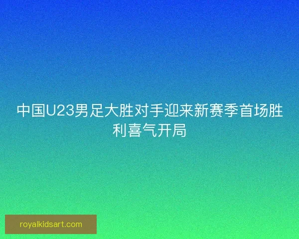 中国U23男足大胜对手迎来新赛季首场胜利喜气开局