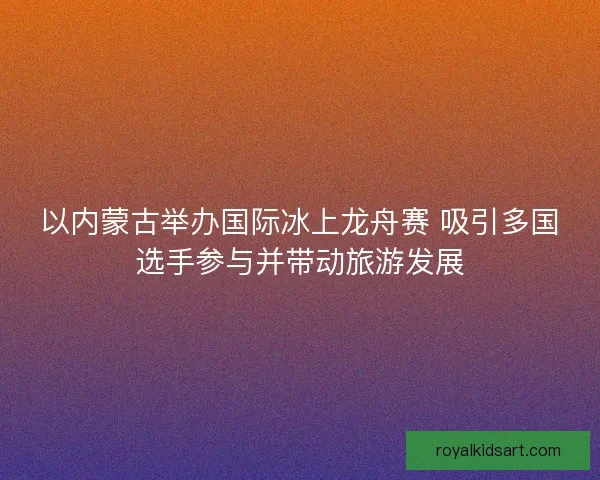 以内蒙古举办国际冰上龙舟赛 吸引多国选手参与并带动旅游发展
