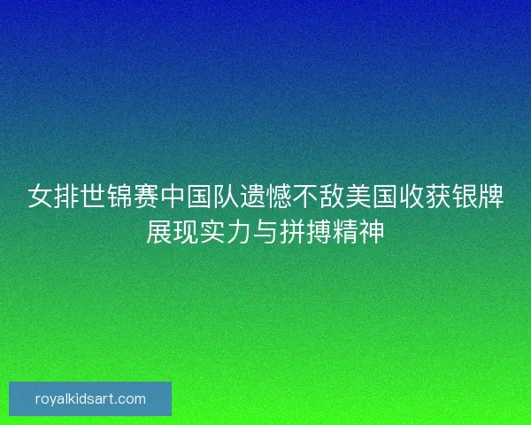 女排世锦赛中国队遗憾不敌美国收获银牌展现实力与拼搏精神