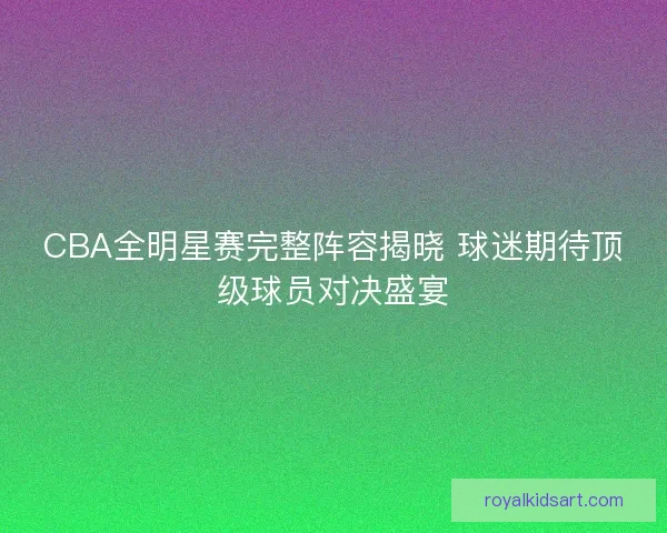 CBA全明星赛完整阵容揭晓 球迷期待顶级球员对决盛宴