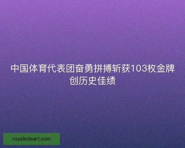 中国体育代表团奋勇拼搏斩获103枚金牌创历史佳绩