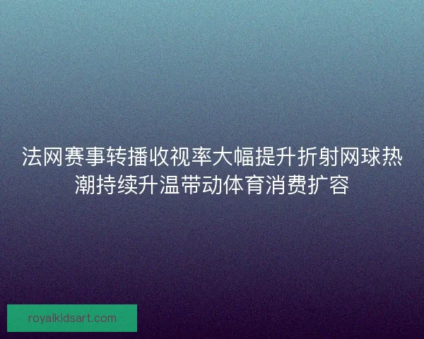 法网赛事转播收视率大幅提升折射网球热潮持续升温带动体育消费扩容