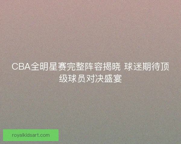 CBA全明星赛完整阵容揭晓 球迷期待顶级球员对决盛宴