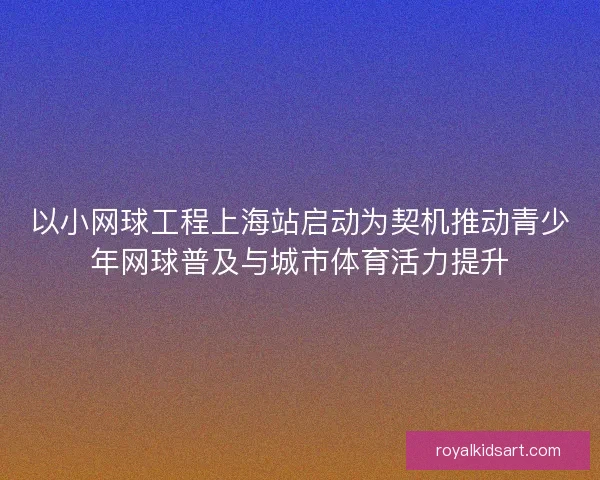 以小网球工程上海站启动为契机推动青少年网球普及与城市体育活力提升