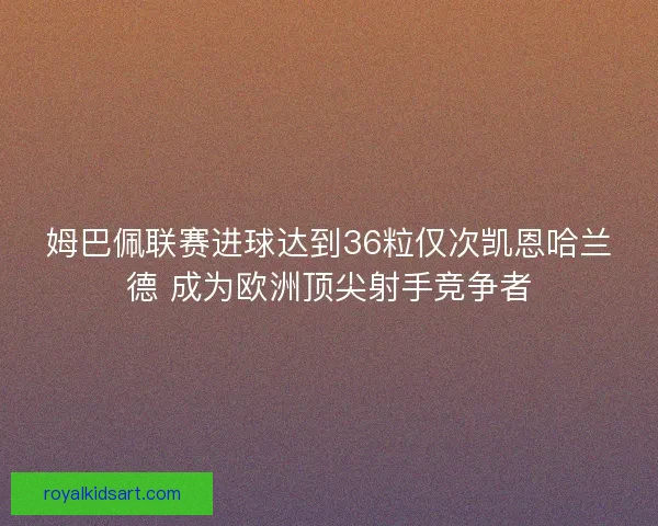 姆巴佩联赛进球达到36粒仅次凯恩哈兰德 成为欧洲顶尖射手竞争者