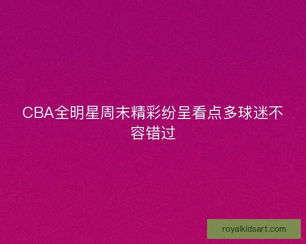 CBA全明星周末精彩纷呈看点多球迷不容错过