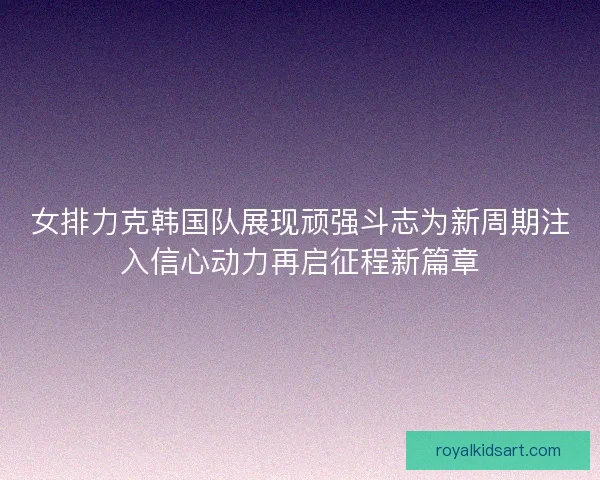 女排力克韩国队展现顽强斗志为新周期注入信心动力再启征程新篇章
