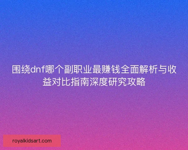 围绕dnf哪个副职业最赚钱全面解析与收益对比指南深度研究攻略
