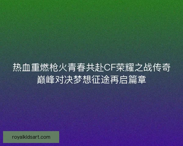 热血重燃枪火青春共赴CF荣耀之战传奇巅峰对决梦想征途再启篇章