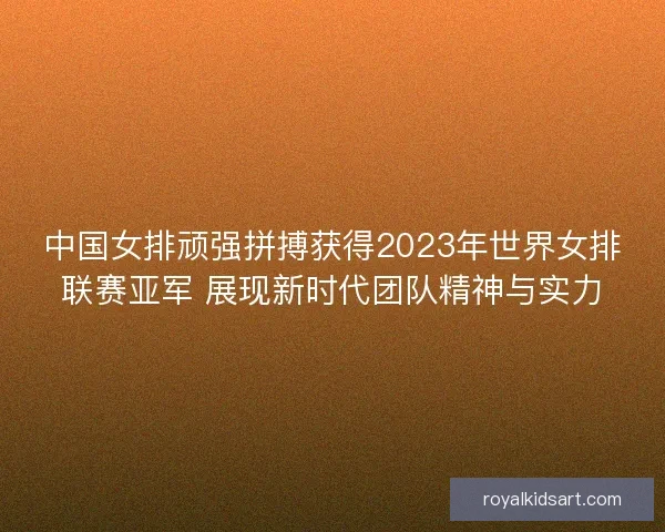 中国女排顽强拼搏获得2023年世界女排联赛亚军 展现新时代团队精神与实力