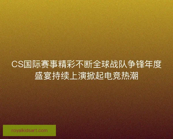 CS国际赛事精彩不断全球战队争锋年度盛宴持续上演掀起电竞热潮